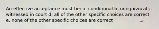 An effective acceptance must be: a. conditional b. unequivocal c. witnessed in court d. all of the other specific choices are correct e. none of the other specific choices are correct