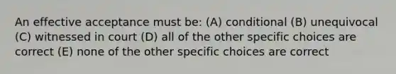 An effective acceptance must be: (A) conditional (B) unequivocal (C) witnessed in court (D) all of the other specific choices are correct (E) none of the other specific choices are correct