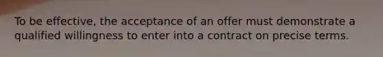 To be effective, the acceptance of an offer must demonstrate a qualified willingness to enter into a contract on precise terms.