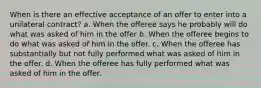 When is there an effective acceptance of an offer to enter into a unilateral contract? a. When the offeree says he probably will do what was asked of him in the offer b. When the offeree begins to do what was asked of him in the offer. c. When the offeree has substantially but not fully performed what was asked of him in the offer. d. When the offeree has fully performed what was asked of him in the offer.