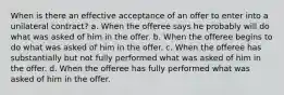 When is there an effective acceptance of an offer to enter into a unilateral contract? a. When the offeree says he probably will do what was asked of him in the offer. b. When the offeree begins to do what was asked of him in the offer. c. When the offeree has substantially but not fully performed what was asked of him in the offer. d. When the offeree has fully performed what was asked of him in the offer.