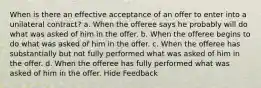 When is there an effective acceptance of an offer to enter into a unilateral contract? a. When the offeree says he probably will do what was asked of him in the offer. b. When the offeree begins to do what was asked of him in the offer. c. When the offeree has substantially but not fully performed what was asked of him in the offer. d. When the offeree has fully performed what was asked of him in the offer. Hide Feedback