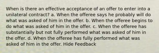 When is there an effective acceptance of an offer to enter into a unilateral contract? a. When the offeree says he probably will do what was asked of him in the offer. b. When the offeree begins to do what was asked of him in the offer. c. When the offeree has substantially but not fully performed what was asked of him in the offer. d. When the offeree has fully performed what was asked of him in the offer. Hide Feedback