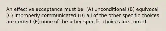 An effective acceptance must be: (A) unconditional (B) equivocal (C) improperly communicated (D) all of the other specific choices are correct (E) none of the other specific choices are correct