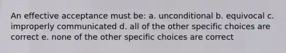 An effective acceptance must be: a. unconditional b. equivocal c. improperly communicated d. all of the other specific choices are correct e. none of the other specific choices are correct