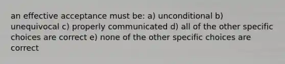 an effective acceptance must be: a) unconditional b) unequivocal c) properly communicated d) all of the other specific choices are correct e) none of the other specific choices are correct