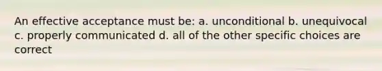 An effective acceptance must be: a. unconditional b. unequivocal c. properly communicated d. all of the other specific choices are correct