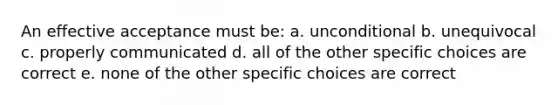 An effective acceptance must be: a. unconditional b. unequivocal c. properly communicated d. all of the other specific choices are correct e. none of the other specific choices are correct