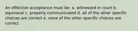 An effective acceptance must be: a. witnessed in court b. equivocal c. properly communicated d. all of the other specific choices are correct e. none of the other specific choices are correct