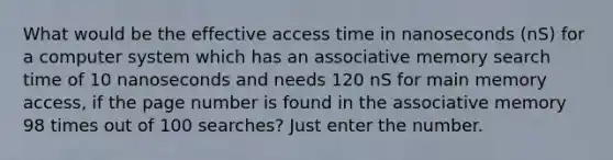 What would be the effective access time in nanoseconds (nS) for a computer system which has an associative memory search time of 10 nanoseconds and needs 120 nS for main memory access, if the page number is found in the associative memory 98 times out of 100 searches? Just enter the number.