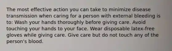 The most effective action you can take to minimize disease transmission when caring for a person with external bleeding is to: Wash your hands thoroughly before giving care. Avoid touching your hands to your face. Wear disposable latex-free gloves while giving care. Give care but do not touch any of the person's blood.