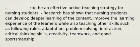 -___________ can be an effective active teaching strategy for nursing students. - Research has shown that nursing students can develop deeper learning of the content. Improve the learning experience of the learners while also teaching other skills such as following rules, adaptation, problem solving, interaction, critical thinking skills, creativity, teamwork, and good sportsmanship.