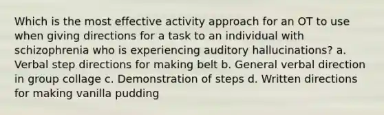 Which is the most effective activity approach for an OT to use when giving directions for a task to an individual with schizophrenia who is experiencing auditory hallucinations? a. Verbal step directions for making belt b. General verbal direction in group collage c. Demonstration of steps d. Written directions for making vanilla pudding