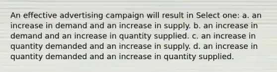 An effective advertising campaign will result in Select one: a. an increase in demand and an increase in supply. b. an increase in demand and an increase in quantity supplied. c. an increase in quantity demanded and an increase in supply. d. an increase in quantity demanded and an increase in quantity supplied.