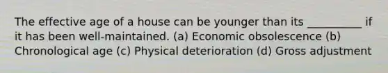 The effective age of a house can be younger than its __________ if it has been well-maintained. (a) Economic obsolescence (b) Chronological age (c) Physical deterioration (d) Gross adjustment