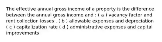 The effective annual gross income of a property is the difference between the annual gross income and : ( a ) vacancy factor and rent collection losses . ( b ) allowable expenses and depreciation ( c ) capitalization rate ( d ) administrative expenses and capital improvements