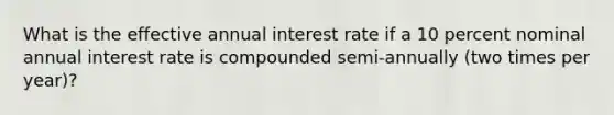 What is the effective annual interest rate if a 10 percent nominal annual interest rate is compounded semi-annually (two times per year)?