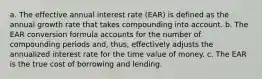 a. The effective annual interest rate (EAR) is defined as the annual growth rate that takes compounding into account. b. The EAR conversion formula accounts for the number of compounding periods and, thus, effectively adjusts the annualized interest rate for the time value of money. c. The EAR is the true cost of borrowing and lending.