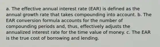 a. The effective annual interest rate (EAR) is defined as the annual growth rate that takes compounding into account. b. The EAR conversion formula accounts for the number of compounding periods and, thus, effectively adjusts the annualized interest rate for the time value of money. c. The EAR is the true cost of borrowing and lending.