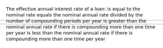 The effective annual interest rate of a loan: is equal to the nominal rate equals the nominal annual rate divided by the number of compounding periods per year is greater than the nominal annual rate if there is compounding more than one time per year is less than the nominal annual rate if there is compounding more than one time per year