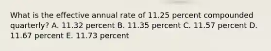 What is the effective annual rate of 11.25 percent compounded quarterly? A. 11.32 percent B. 11.35 percent C. 11.57 percent D. 11.67 percent E. 11.73 percent