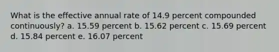 What is the effective annual rate of 14.9 percent compounded continuously? a. 15.59 percent b. 15.62 percent c. 15.69 percent d. 15.84 percent e. 16.07 percent