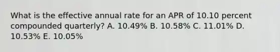 What is the effective annual rate for an APR of 10.10 percent compounded quarterly? A. 10.49% B. 10.58% C. 11.01% D. 10.53% E. 10.05%