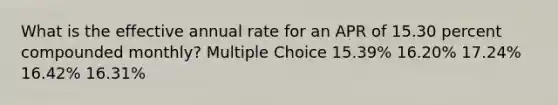 What is the effective annual rate for an APR of 15.30 percent compounded monthly? Multiple Choice 15.39% 16.20% 17.24% 16.42% 16.31%