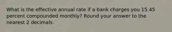 What is the effective annual rate if a bank charges you 15.45 percent compounded monthly? Round your answer to the nearest 2 decimals.