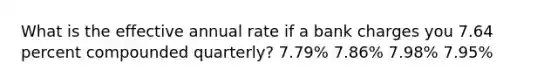 What is the effective annual rate if a bank charges you 7.64 percent compounded quarterly? 7.79% 7.86% 7.98% 7.95%