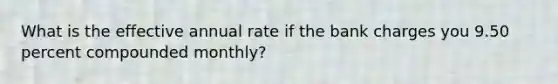 What is the effective annual rate if the bank charges you 9.50 percent compounded monthly?