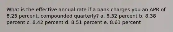 What is the effective annual rate if a bank charges you an APR of 8.25 percent, compounded quarterly? a. 8.32 percent b. 8.38 percent c. 8.42 percent d. 8.51 percent e. 8.61 percent