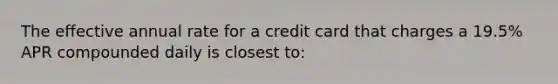 The effective annual rate for a credit card that charges a 19.5% APR compounded daily is closest to: