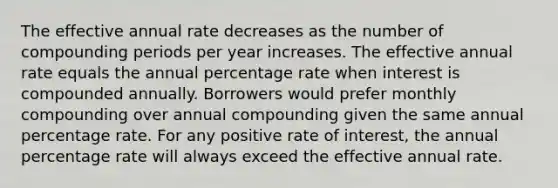 The effective annual rate decreases as the number of compounding periods per year increases. The effective annual rate equals the annual percentage rate when interest is compounded annually. Borrowers would prefer monthly compounding over annual compounding given the same annual percentage rate. For any positive rate of interest, the annual percentage rate will always exceed the effective annual rate.