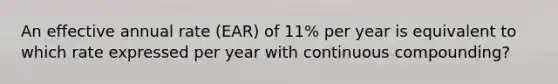 An effective annual rate (EAR) of 11% per year is equivalent to which rate expressed per year with continuous compounding?