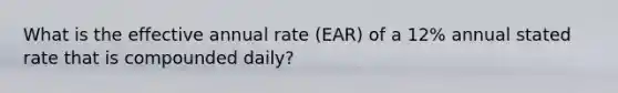 What is the effective annual rate (EAR) of a 12% annual stated rate that is compounded daily?