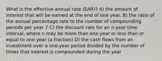 What is the effective annual rate (EAR)? A) the amount of interest that will be earned at the end of one year. B) the ratio of the annual percentage rate to the number of compounding periods per year 7 C) the discount rate for an n-year time interval, where n may be more than one year or less than or equal to one year (a fraction) D) the cash flows from an investment over a one-year period divided by the number of times that interest is compounded during the year