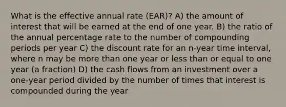 What is the effective annual rate (EAR)? A) the amount of interest that will be earned at the end of one year. B) the ratio of the annual percentage rate to the number of compounding periods per year C) the discount rate for an n-year time interval, where n may be more than one year or less than or equal to one year (a fraction) D) the cash flows from an investment over a one-year period divided by the number of times that interest is compounded during the year