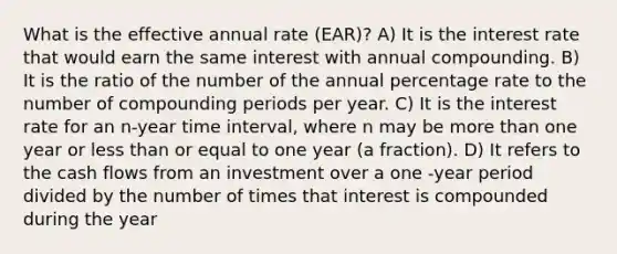 What is the effective annual rate (EAR)? A) It is the interest rate that would earn the same interest with annual compounding. B) It is the ratio of the number of the annual percentage rate to the number of compounding periods per year. C) It is the interest rate for an n-year time interval, where n may be more than one year or less than or equal to one year (a fraction). D) It refers to the cash flows from an investment over a one -year period divided by the number of times that interest is compounded during the year