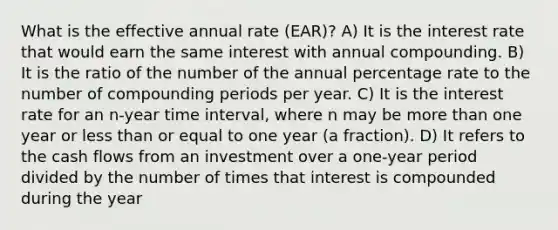 What is the effective annual rate (EAR)? A) It is the interest rate that would earn the same interest with annual compounding. B) It is the ratio of the number of the annual percentage rate to the number of compounding periods per year. C) It is the interest rate for an n-year time interval, where n may be more than one year or less than or equal to one year (a fraction). D) It refers to the cash flows from an investment over a one-year period divided by the number of times that interest is compounded during the year