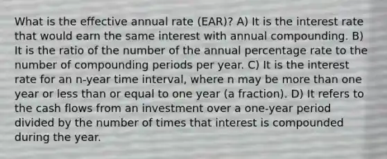 What is the effective annual rate (EAR)? A) It is the interest rate that would earn the same interest with annual compounding. B) It is the ratio of the number of the annual percentage rate to the number of compounding periods per year. C) It is the interest rate for an n-year time interval, where n may be more than one year or less than or equal to one year (a fraction). D) It refers to the cash flows from an investment over a one-year period divided by the number of times that interest is compounded during the year.