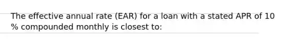 The effective annual rate​ (EAR) for a loan with a stated APR of 10​% compounded monthly is closest​ to: