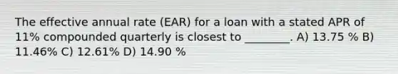 The effective annual rate (EAR) for a loan with a stated APR of 11% compounded quarterly is closest to ________. A) 13.75 % B) 11.46% C) 12.61% D) 14.90 %