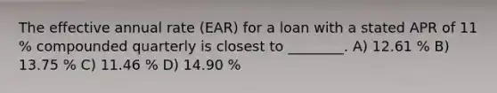 The effective annual rate (EAR) for a loan with a stated APR of 11 % compounded quarterly is closest to ________. A) 12.61 % B) 13.75 % C) 11.46 % D) 14.90 %