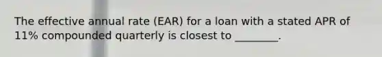 The effective annual rate (EAR) for a loan with a stated APR of 11% compounded quarterly is closest to ________.