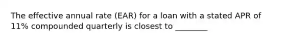 The effective annual rate (EAR) for a loan with a stated APR of 11% compounded quarterly is closest to ________