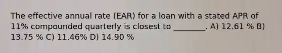 The effective annual rate (EAR) for a loan with a stated APR of 11% compounded quarterly is closest to ________. A) 12.61 % B) 13.75 % C) 11.46% D) 14.90 %