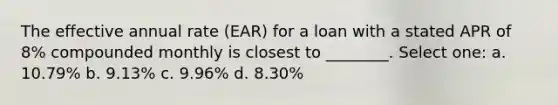 The effective annual rate (EAR) for a loan with a stated APR of 8% compounded monthly is closest to ________. Select one: a. 10.79% b. 9.13% c. 9.96% d. 8.30%