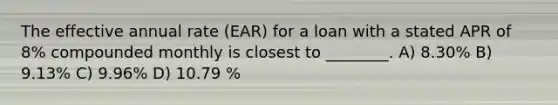 The effective annual rate (EAR) for a loan with a stated APR of 8% compounded monthly is closest to ________. A) 8.30% B) 9.13% C) 9.96% D) 10.79 %