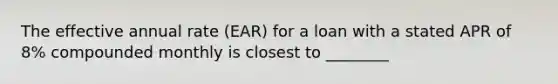 The effective annual rate (EAR) for a loan with a stated APR of 8% compounded monthly is closest to ________